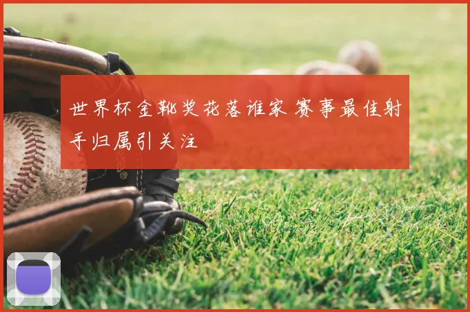 世界杯金靴奖花落谁家 赛事最佳射手归属引关注