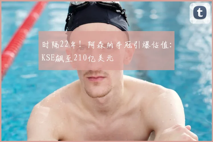 时隔22年!阿森纳夺冠引爆估值:KSE飙至210亿美元