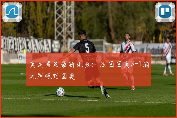 奥运男足最新比分:法国国奥3-1淘汰阿根廷国奥