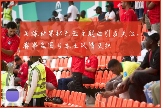 足球世界杯巴西主题曲引发关注,赛事氛围与本土风情交织
