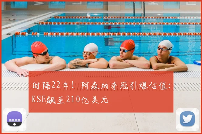 时隔22年!阿森纳夺冠引爆估值:KSE飙至210亿美元