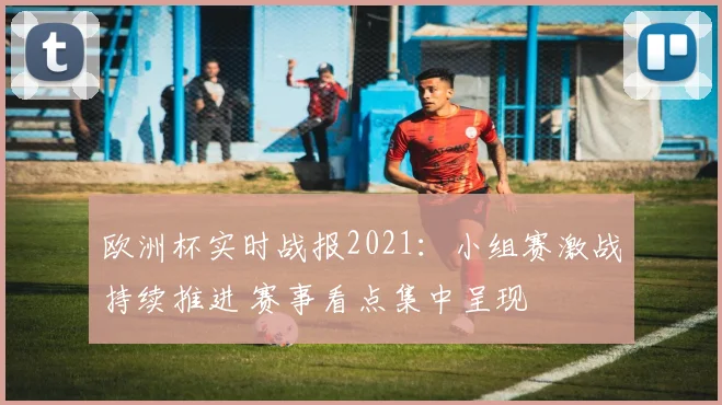 欧洲杯实时战报2021：小组赛激战持续推进 赛事看点集中呈现