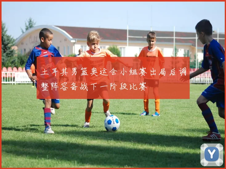 土耳其男篮奥运会小组赛出局后调整阵容备战下一阶段比赛