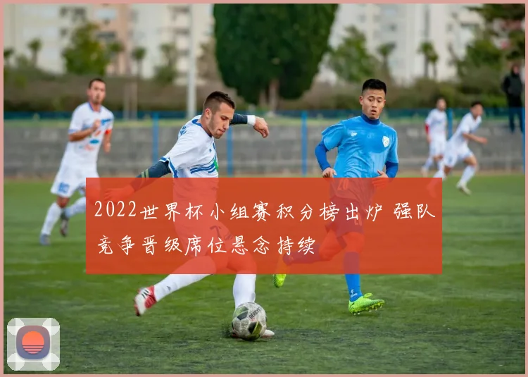 2022世界杯小组赛积分榜出炉 强队竞争晋级席位悬念持续