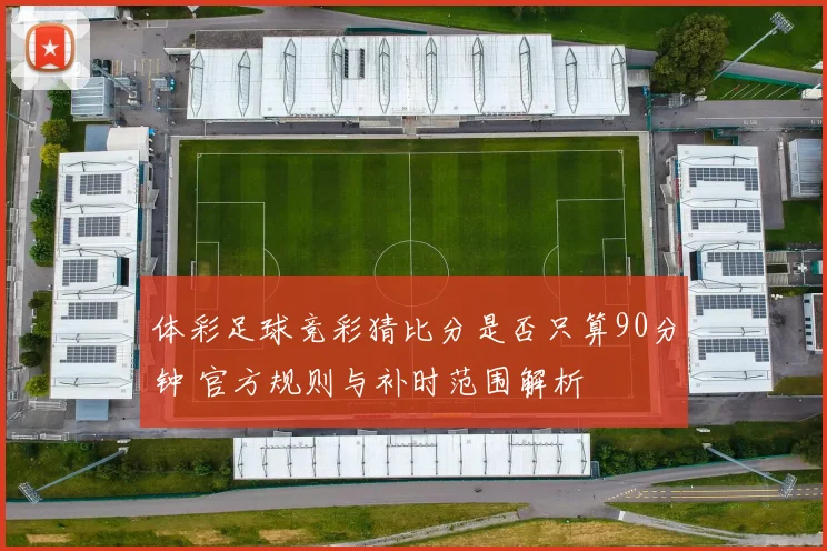 体彩足球竞彩猜比分是否只算90分钟 官方规则与补时范围解析