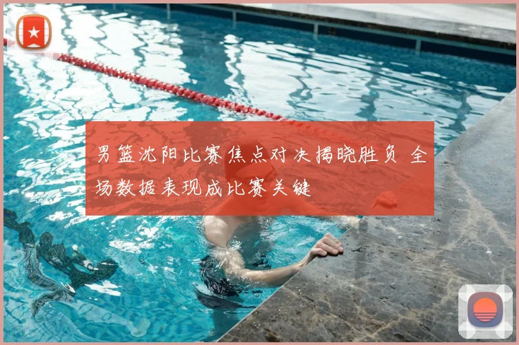 男篮沈阳比赛焦点对决揭晓胜负 全场数据表现成比赛关键