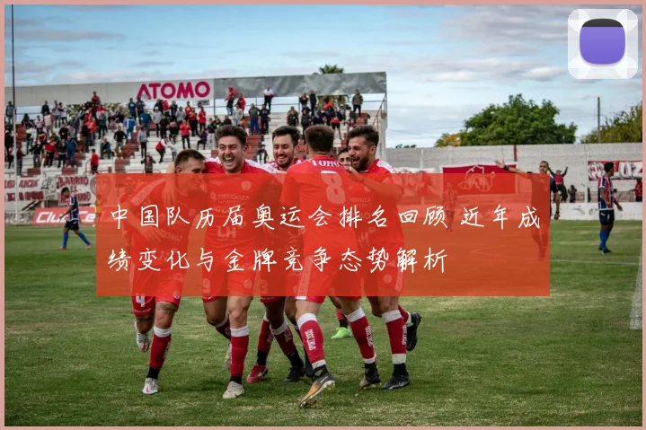 中国队历届奥运会排名回顾 近年成绩变化与金牌竞争态势解析