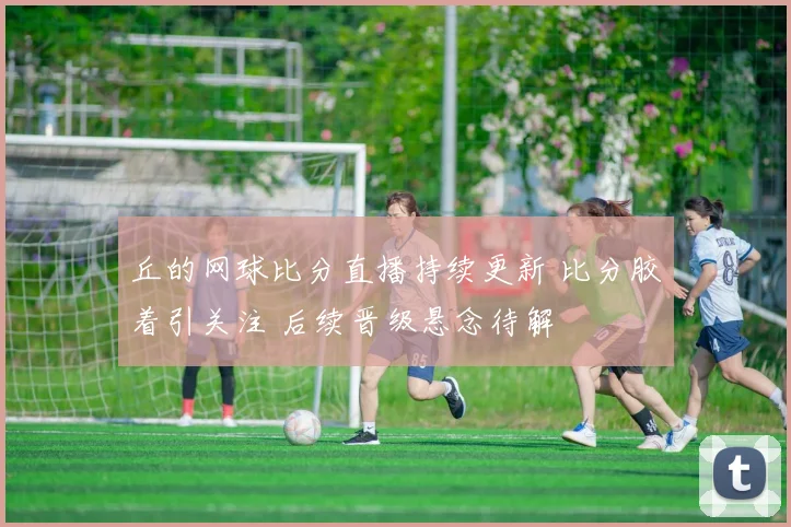 丘的网球比分直播持续更新 比分胶着引关注 后续晋级悬念待解