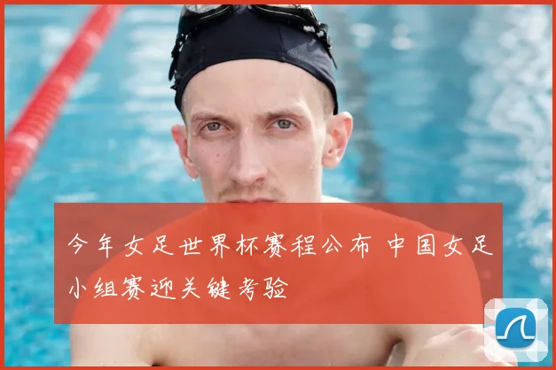 今年女足世界杯赛程公布 中国女足小组赛迎关键考验