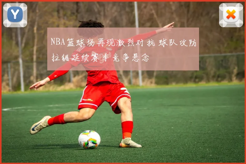 NBA篮球场再现激烈对抗 球队攻防拉锯延续赛季竞争悬念