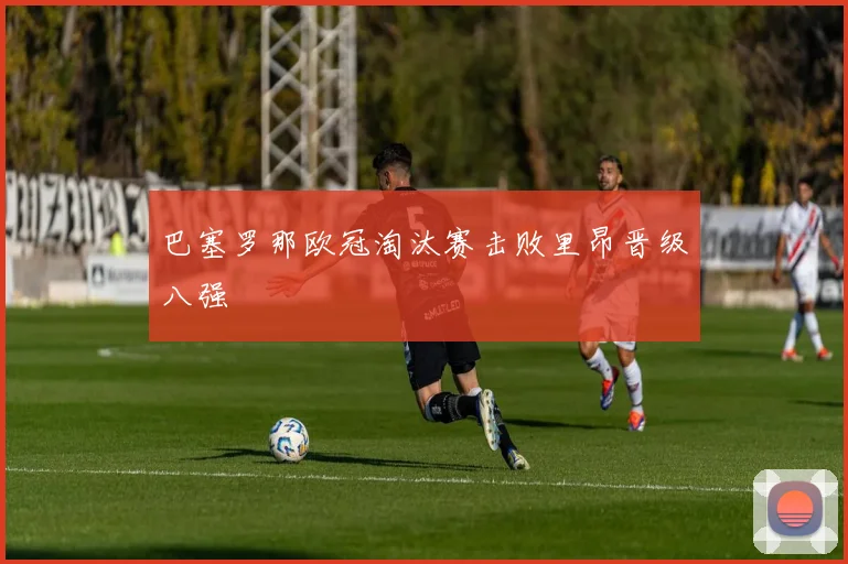 巴塞罗那欧冠淘汰赛击败里昂晋级八强