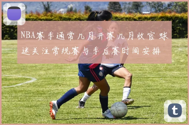 NBA赛季通常几月开赛几月收官 球迷关注常规赛与季后赛时间安排