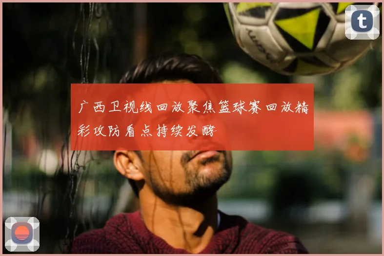 广西卫视线回放聚焦篮球赛回放精彩攻防看点持续发酵