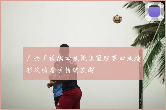 广西卫视线回放聚焦篮球赛回放精彩攻防看点持续发酵