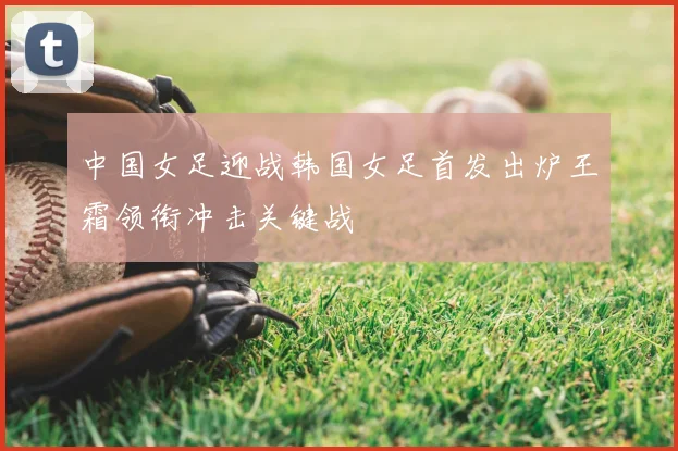 中国女足迎战韩国女足首发出炉王霜领衔冲击关键战