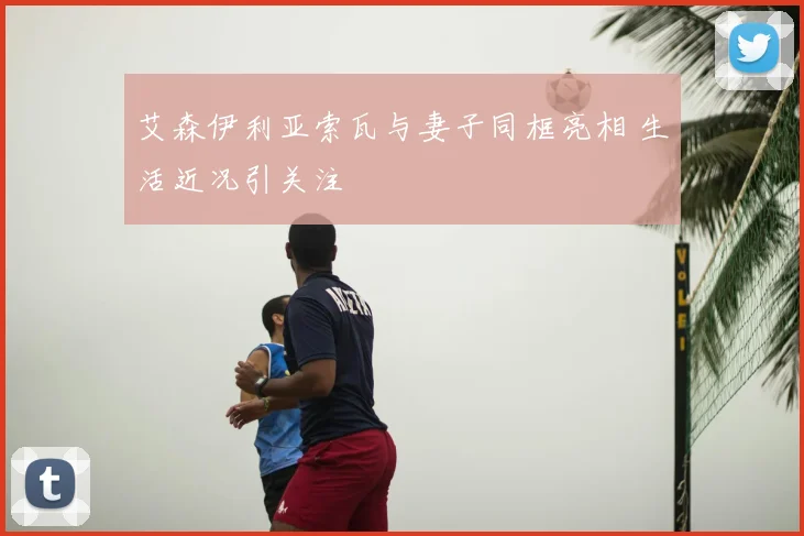 艾森伊利亚索瓦与妻子同框亮相 生活近况引关注