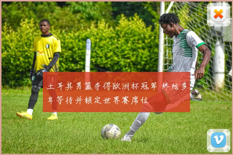 土耳其男篮夺得欧洲杯冠军 终结多年等待并锁定世界赛席位