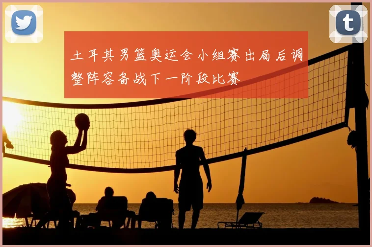 土耳其男篮奥运会小组赛出局后调整阵容备战下一阶段比赛