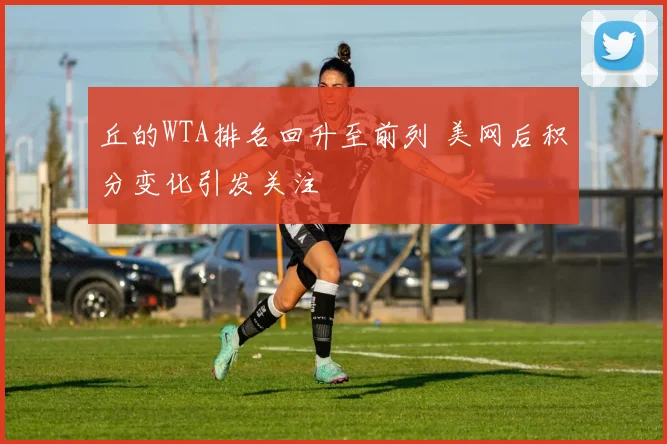 丘的WTA排名回升至前列 美网后积分变化引发关注