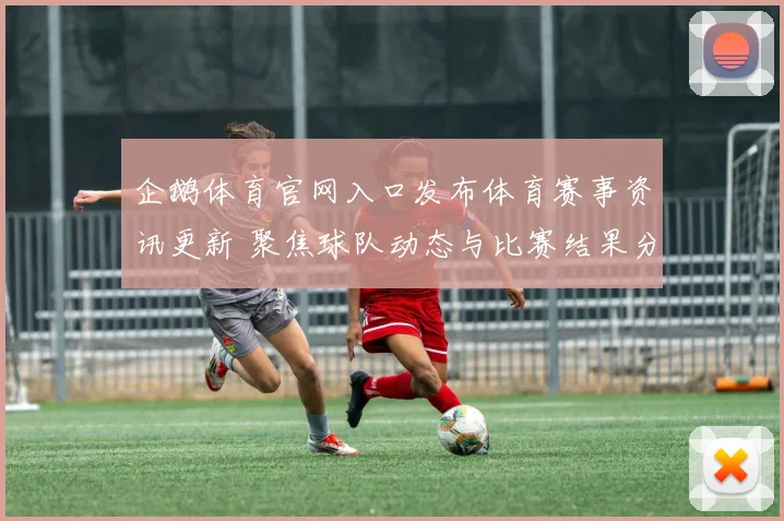 企鹅体育官网入口发布体育赛事资讯更新 聚焦球队动态与比赛结果分析
