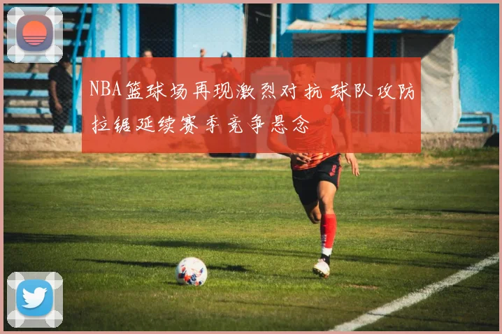 NBA篮球场再现激烈对抗 球队攻防拉锯延续赛季竞争悬念