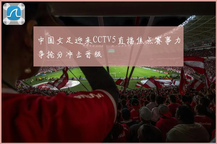 中国女足迎来CCTV5直播焦点赛事力争抢分冲击晋级