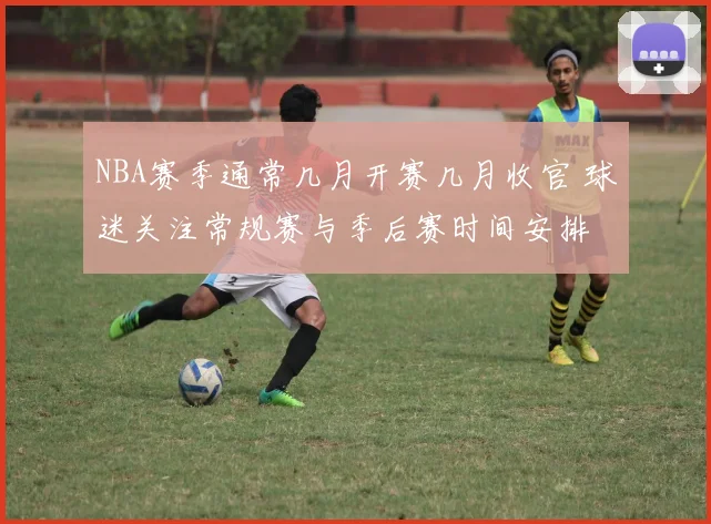 NBA赛季通常几月开赛几月收官 球迷关注常规赛与季后赛时间安排