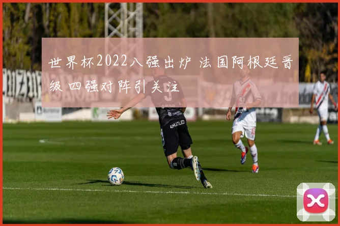 世界杯2022八强出炉 法国阿根廷晋级 四强对阵引关注