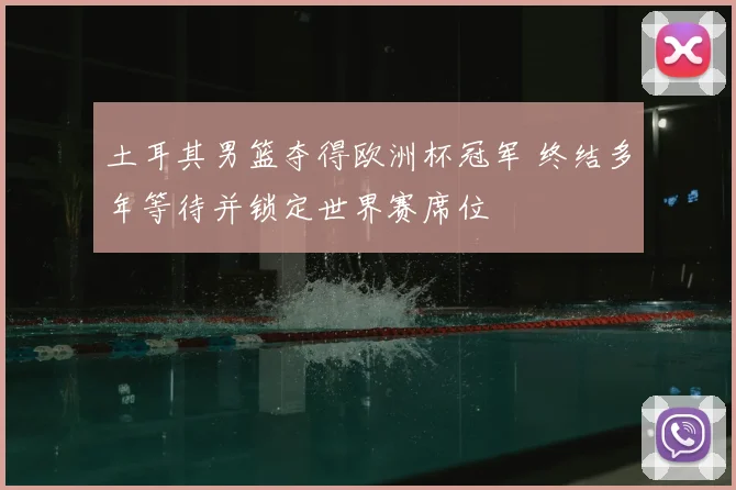 土耳其男篮夺得欧洲杯冠军 终结多年等待并锁定世界赛席位