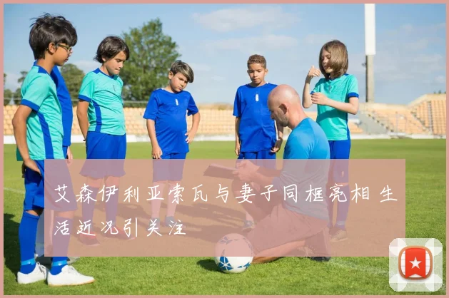 艾森伊利亚索瓦与妻子同框亮相 生活近况引关注