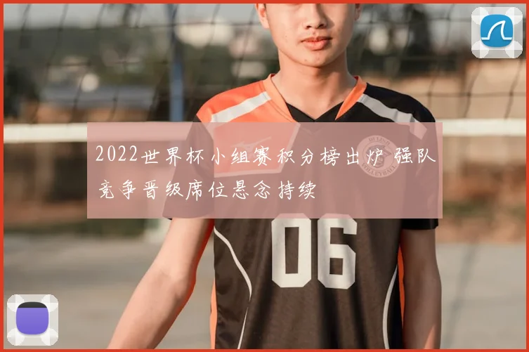 2022世界杯小组赛积分榜出炉 强队竞争晋级席位悬念持续