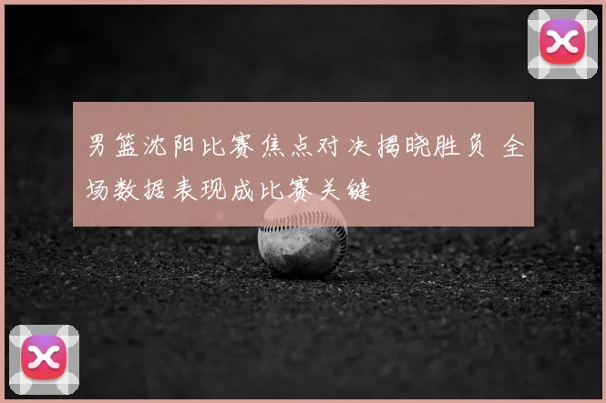 男篮沈阳比赛焦点对决揭晓胜负 全场数据表现成比赛关键